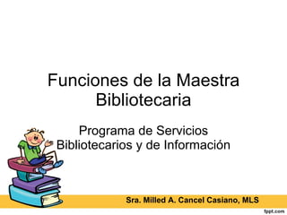 Funciones de la Maestra Bibliotecaria Programa de Servicios Bibliotecarios y de Información Sra. Milled A. Cancel Casiano, MLS 