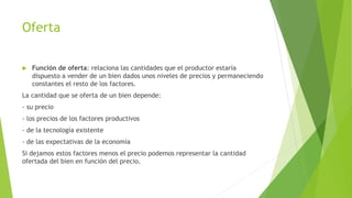 Oferta 
 Función de oferta: relaciona las cantidades que el productor estaría 
dispuesto a vender de un bien dados unos niveles de precios y permaneciendo 
constantes el resto de los factores. 
La cantidad que se oferta de un bien depende: 
- su precio 
- los precios de los factores productivos 
- de la tecnología existente 
- de las expectativas de la economía 
Si dejamos estos factores menos el precio podemos representar la cantidad 
ofertada del bien en función del precio. 
