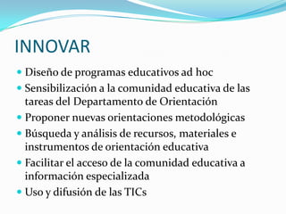 INNOVARDiseño de programas educativos ad hocSensibilización a la comunidad educativa de las tareas del Departamento de OrientaciónProponer nuevas orientaciones metodológicasBúsqueda y análisis de recursos, materiales e instrumentos de orientación educativaFacilitar el acceso de la comunidad educativa a información especializadaUso y difusión de las TICs