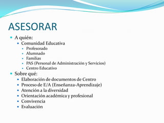 ASESORARA quién:Comunidad EducativaProfesoradoAlumnadoFamiliasPAS (Personal de Administración y Servicios)Centro EducativoSobre qué:Elaboración de documentos de CentroProceso de E/A (Enseñanza-Aprendizaje)Atención a la diversidadOrientación académica y profesionalConvivenciaEvaluación