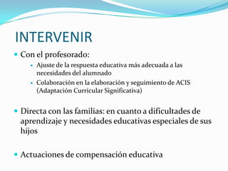  INTERVENIRCon el profesorado: Ajuste de la respuesta educativa más adecuada a las necesidades del alumnadoColaboración en la elaboración y seguimiento de ACIS (Adaptación Curricular Significativa)Directa con las familias: en cuanto a dificultades de aprendizaje y necesidades educativas especiales de sus hijosActuaciones de compensación educativa