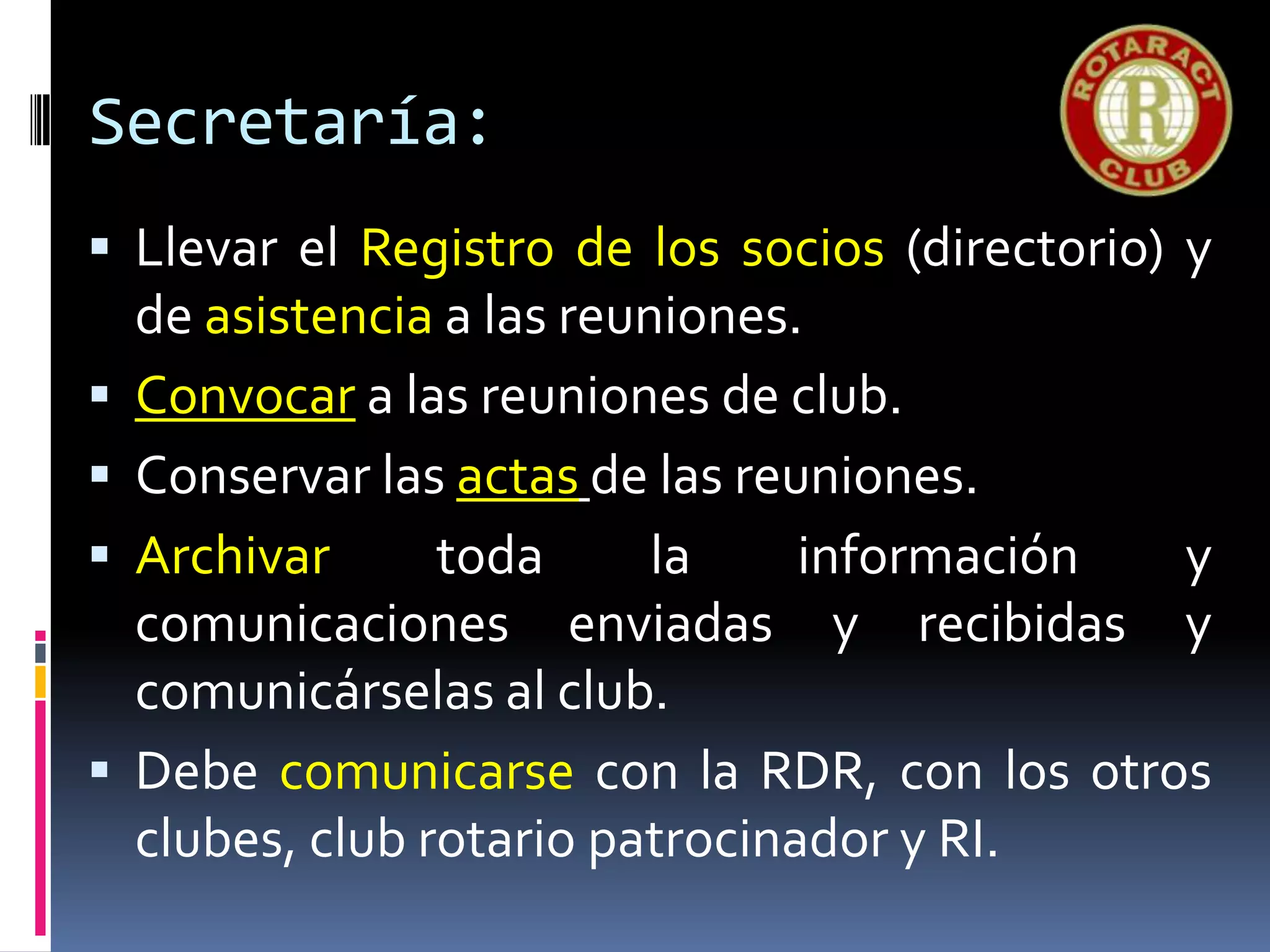 Secretaría:
 Llevar el Registro de los socios (directorio) y
de asistencia a las reuniones.
 Convocar a las reuniones de club.
 Conservar las actas de las reuniones.
 Archivar toda la información y
comunicaciones enviadas y recibidas y
comunicárselas al club.
 Debe comunicarse con la RDR, con los otros
clubes, club rotario patrocinador y RI.
 