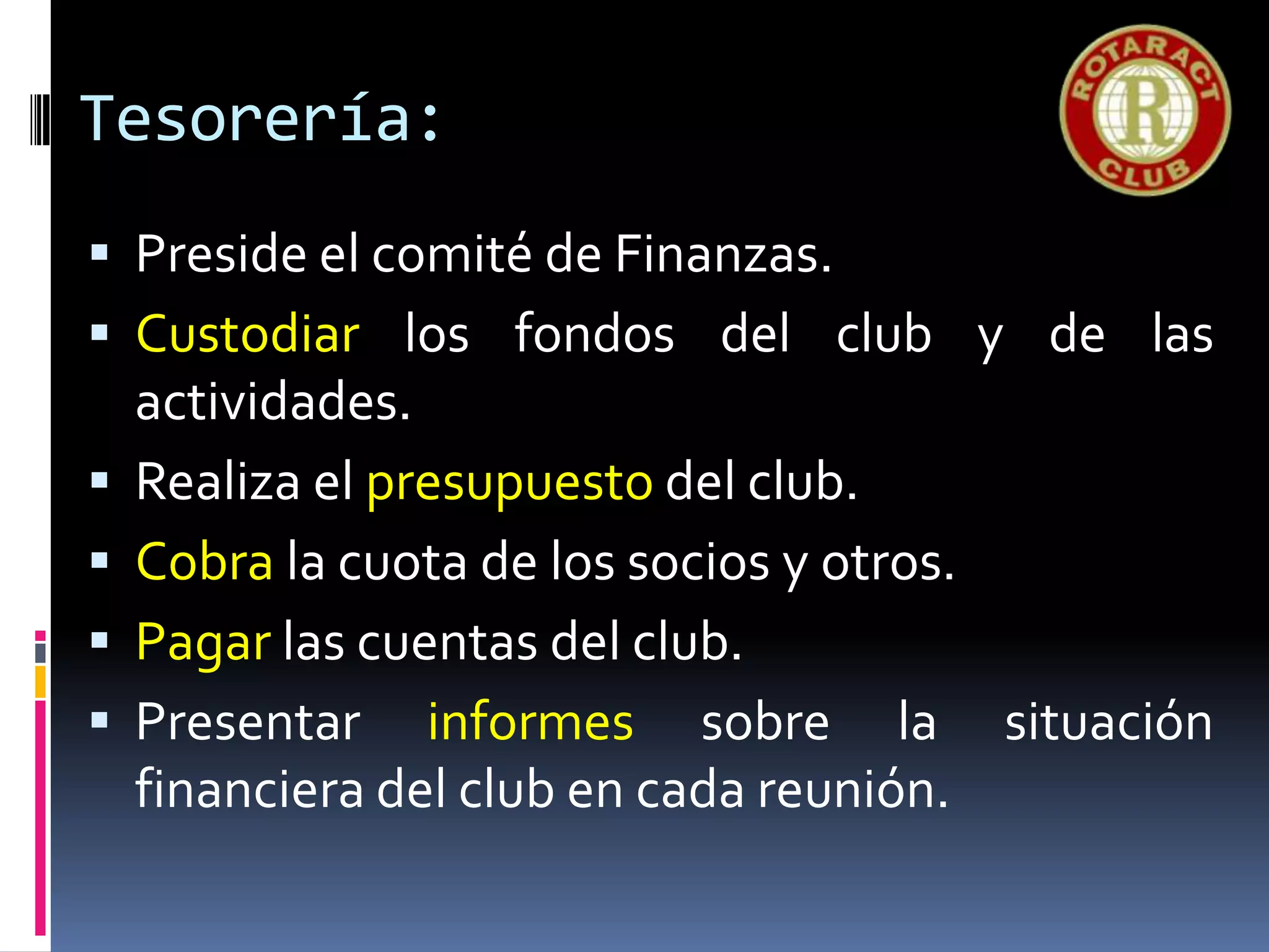 Tesorería:
 Preside el comité de Finanzas.
 Custodiar los fondos del club y de las
actividades.
 Realiza el presupuesto del club.
 Cobra la cuota de los socios y otros.
 Pagar las cuentas del club.
 Presentar informes sobre la situación
financiera del club en cada reunión.
 