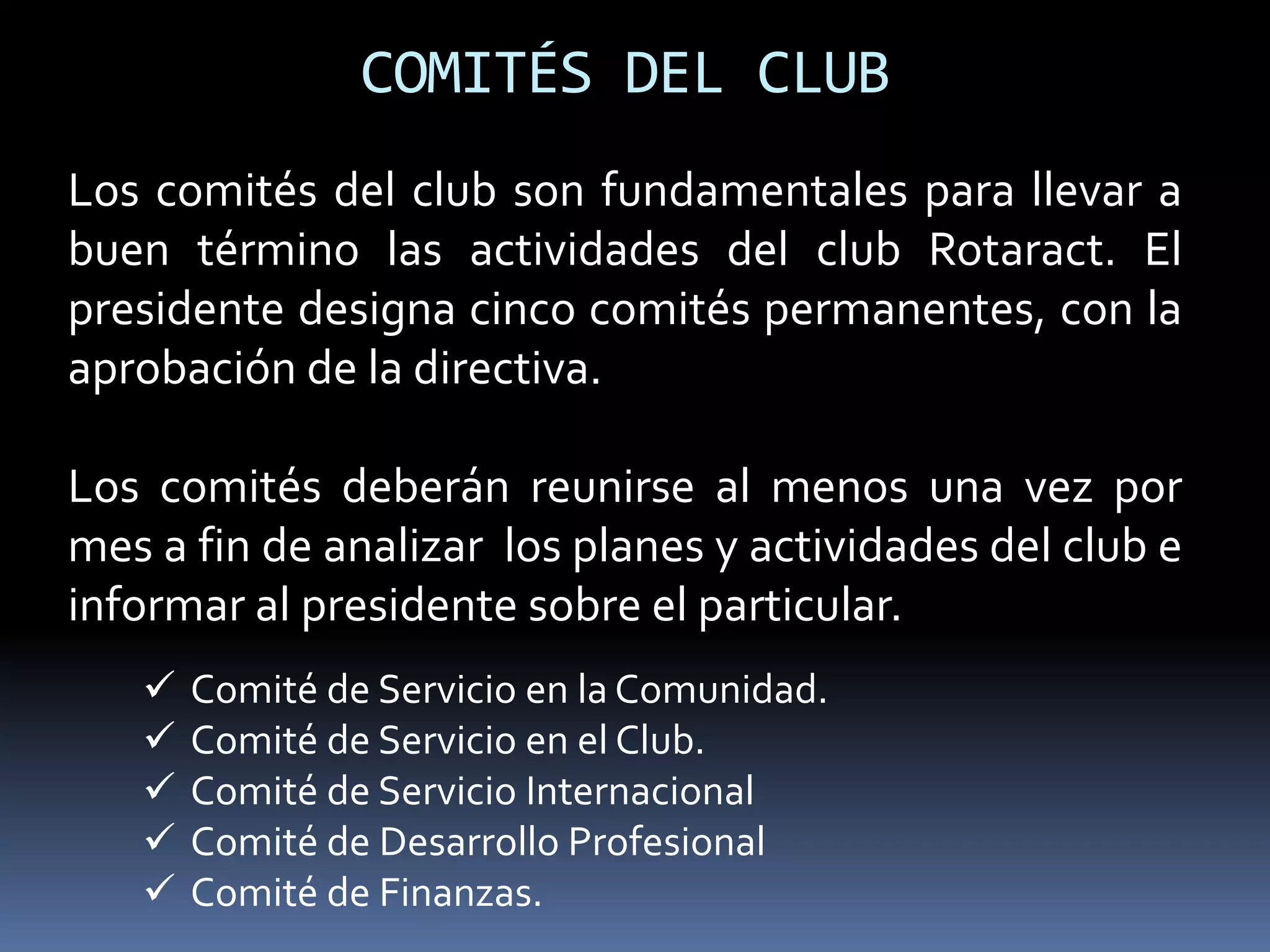 COMITÉS DEL CLUB
Los comités del club son fundamentales para llevar a
buen término las actividades del club Rotaract. El
presidente designa cinco comités permanentes, con la
aprobación de la directiva.
Los comités deberán reunirse al menos una vez por
mes a fin de analizar los planes y actividades del club e
informar al presidente sobre el particular.
 Comité de Servicio en la Comunidad.
 Comité de Servicio en el Club.
 Comité de Servicio Internacional
 Comité de Desarrollo Profesional
 Comité de Finanzas.
 