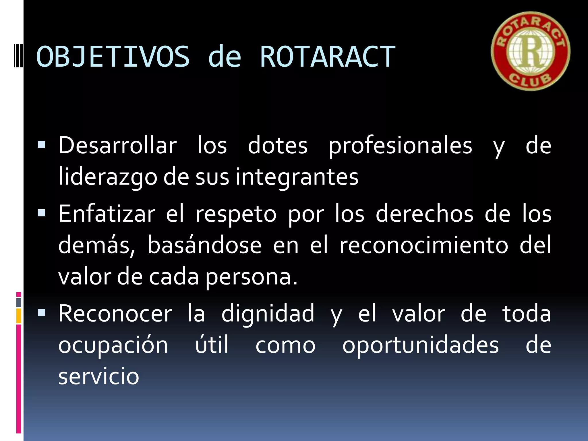 OBJETIVOS de ROTARACT
 Desarrollar los dotes profesionales y de
liderazgo de sus integrantes
 Enfatizar el respeto por los derechos de los
demás, basándose en el reconocimiento del
valor de cada persona.
 Reconocer la dignidad y el valor de toda
ocupación útil como oportunidades de
servicio
 