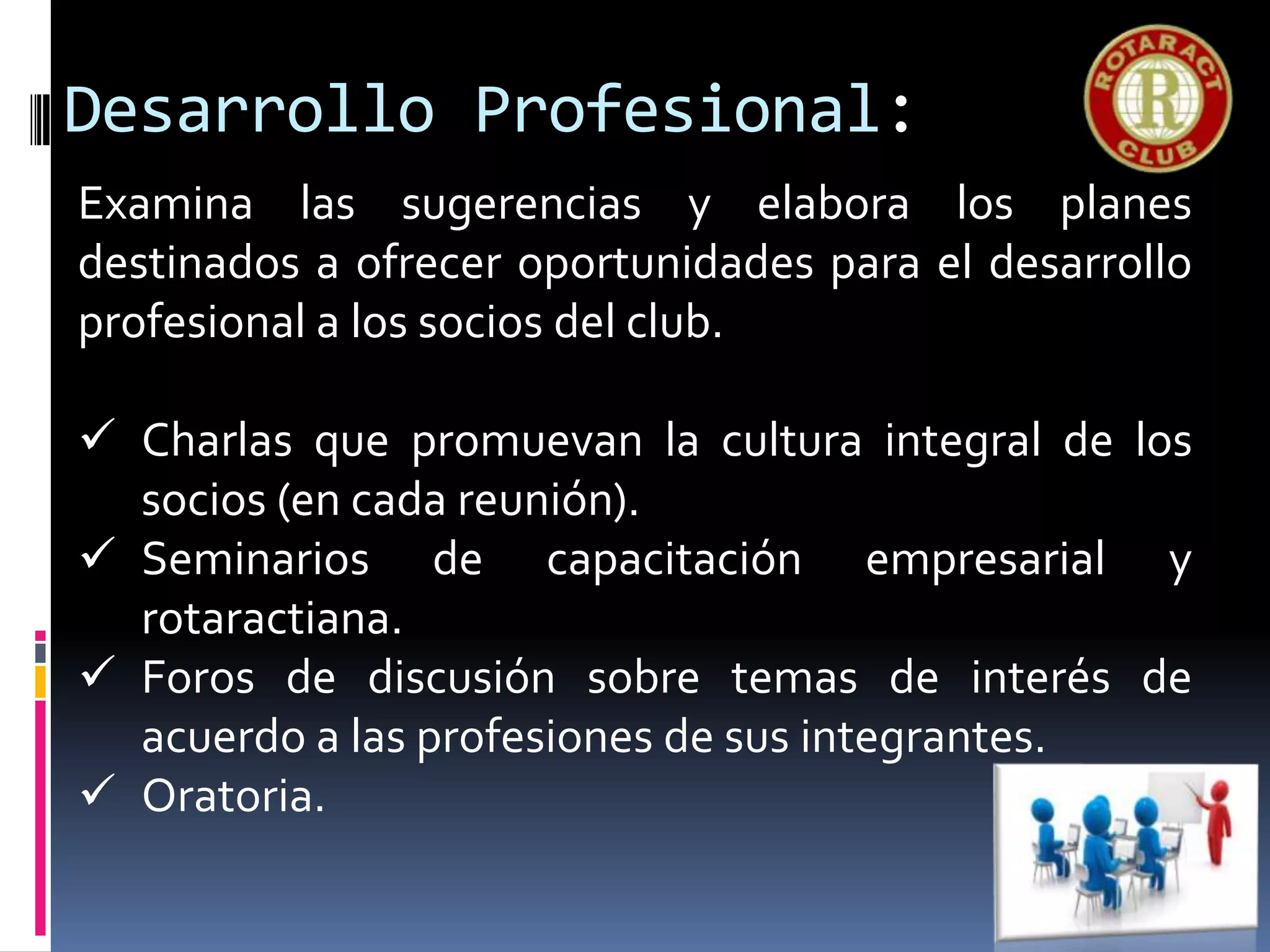 Desarrollo Profesional:
Examina las sugerencias y elabora los planes
destinados a ofrecer oportunidades para el desarrollo
profesional a los socios del club.
 Charlas que promuevan la cultura integral de los
socios (en cada reunión).
 Seminarios de capacitación empresarial y
rotaractiana.
 Foros de discusión sobre temas de interés de
acuerdo a las profesiones de sus integrantes.
 Oratoria.
 