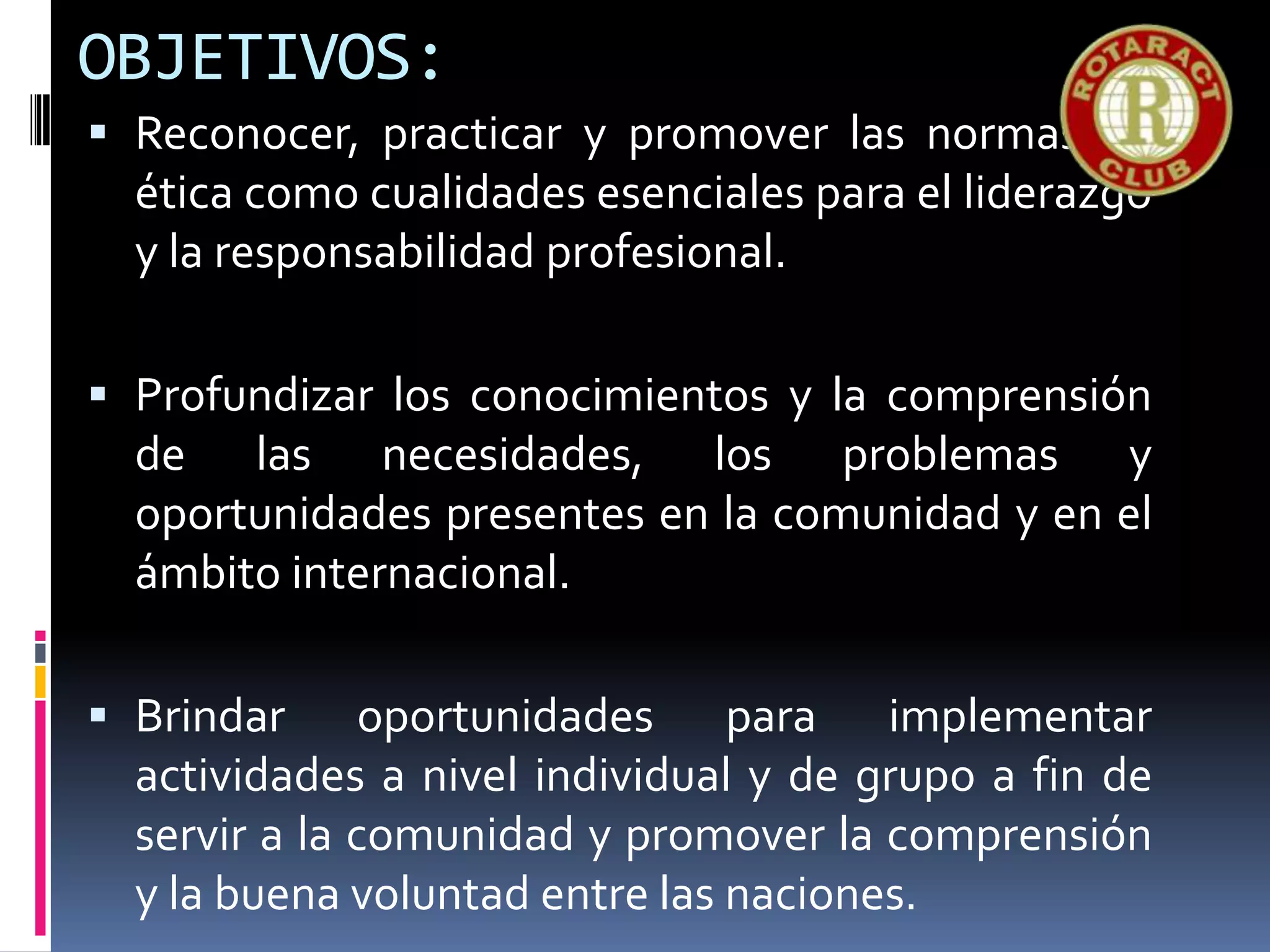 OBJETIVOS:
 Reconocer, practicar y promover las normas de
ética como cualidades esenciales para el liderazgo
y la responsabilidad profesional.
 Profundizar los conocimientos y la comprensión
de las necesidades, los problemas y
oportunidades presentes en la comunidad y en el
ámbito internacional.
 Brindar oportunidades para implementar
actividades a nivel individual y de grupo a fin de
servir a la comunidad y promover la comprensión
y la buena voluntad entre las naciones.
 