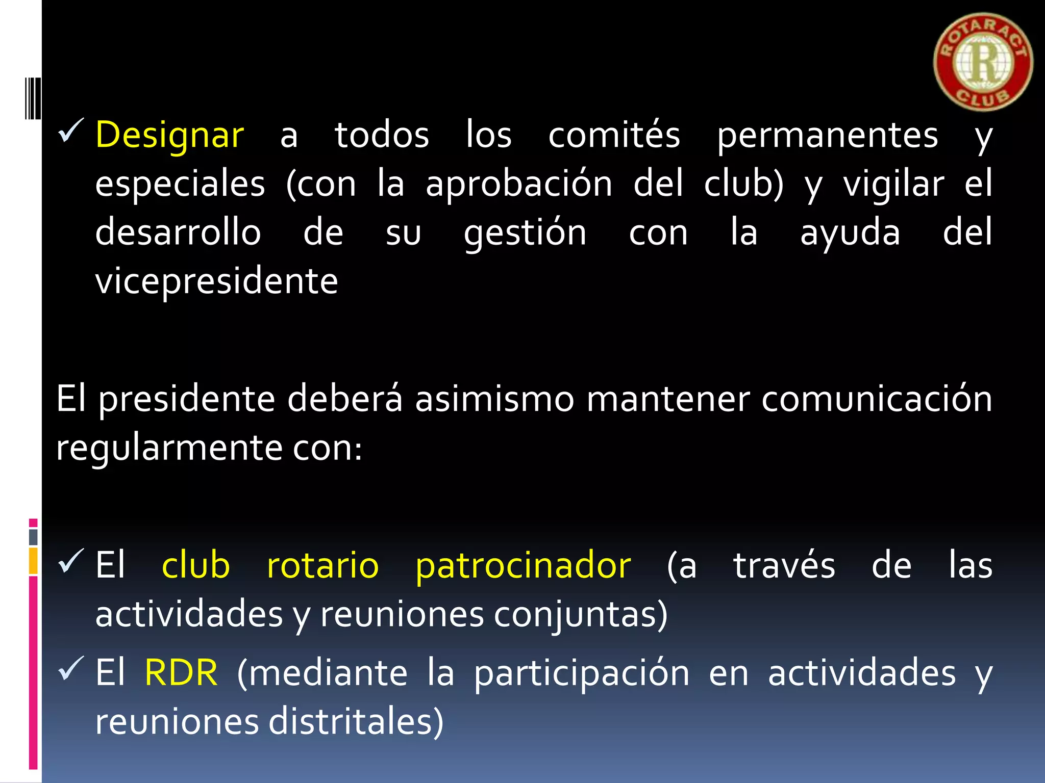  Designar a todos los comités permanentes y
especiales (con la aprobación del club) y vigilar el
desarrollo de su gestión con la ayuda del
vicepresidente
El presidente deberá asimismo mantener comunicación
regularmente con:
 El club rotario patrocinador (a través de las
actividades y reuniones conjuntas)
 El RDR (mediante la participación en actividades y
reuniones distritales)
 