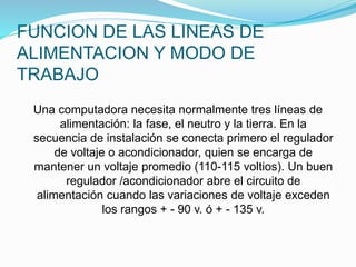 FUNCION DE LAS LINEAS DE
ALIMENTACION Y MODO DE
TRABAJO
Una computadora necesita normalmente tres líneas de
alimentación: la fase, el neutro y la tierra. En la
secuencia de instalación se conecta primero el regulador
de voltaje o acondicionador, quien se encarga de
mantener un voltaje promedio (110-115 voltios). Un buen
regulador /acondicionador abre el circuito de
alimentación cuando las variaciones de voltaje exceden
los rangos + - 90 v. ó + - 135 v.
 