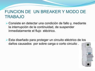 FUNCION DE UN BREAKER Y MODO DE
TRABAJO
 Consiste en detectar una condición de fallo y, mediante
la interrupción de la continuidad, de suspender
inmediatamente el flujo eléctrico.
 Esta diseñado para proteger un circuito eléctrico de los
daños causados por sobre carga o corto circuito .
 