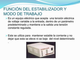 FUNCIÓN DEL ESTABILIZADOR Y
MODO DE TRABAJO
 Es un equipo eléctrico que acepta una tensión eléctrica
de voltaje variable a la entrada, dentro de un parámetro
predeterminado y mantiene a la salida una tensión
constante regulada.
 Este se utiliza para mantener estable la corriente y no
dejar que esta se eleve ni se baje del nivel determinado
.
 