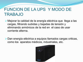FUNCION DE LA UPS Y MODO DE
TRABAJO
 Mejorar la calidad de la energía eléctrica que llega a las
cargas, filtrando subidas y bajadas de tensión y
eliminando armónicos de la red en el caso de usar
corriente alterna.
 Dan energía eléctrica a equipos llamados cargas criticas,
como los aparatos médicos, industriales, etc.
 