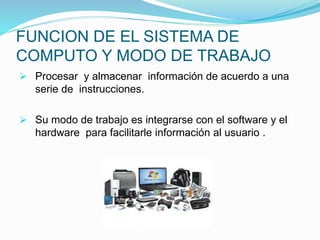 FUNCION DE EL SISTEMA DE
COMPUTO Y MODO DE TRABAJO
 Procesar y almacenar información de acuerdo a una
serie de instrucciones.
 Su modo de trabajo es integrarse con el software y el
hardware para facilitarle información al usuario .
 