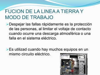 FUCION DE LA LINEA A TIERRA Y
MODO DE TRABAJO
Despejar las fallas rápidamente es la protección
de las personas, al limitar el voltaje de contacto
cuando ocurre una descarga atmosférica o una
falla en el sistema eléctrico.
Es utilizad cuando hay muchos equipos en un
mismo circuito eléctrico.
 