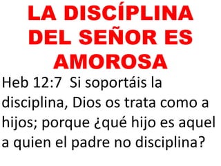 Heb 12:7 Si soportáis la
disciplina, Dios os trata como a
hijos; porque ¿qué hijo es aquel
a quien el padre no disciplina?
LA DISCÍPLINA
DEL SEÑOR ES
AMOROSA
 