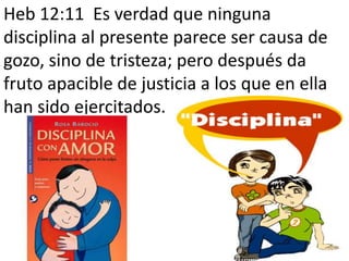 Heb 12:11 Es verdad que ninguna
disciplina al presente parece ser causa de
gozo, sino de tristeza; pero después da
fruto apacible de justicia a los que en ella
han sido ejercitados.
 