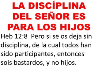 Heb 12:8 Pero si se os deja sin
disciplina, de la cual todos han
sido participantes, entonces
sois bastardos, y no hijos.
LA DISCÍPLINA
DEL SEÑOR ES
PARA LOS HIJOS
 