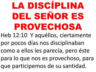 Heb 12:10 Y aquéllos, ciertamente
por pocos días nos disciplinaban
como a ellos les parecía, pero éste
para lo que nos es provechoso, para
que participemos de su santidad.
LA DISCÍPLINA
DEL SEÑOR ES
PROVECHOSA
 