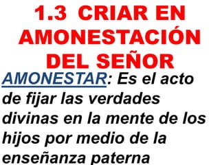 AMONESTAR: Es el acto
de fijar las verdades
divinas en la mente de los
hijos por medio de la
enseñanza paterna
1.3 CRIAR EN
AMONESTACIÓN
DEL SEÑOR
 