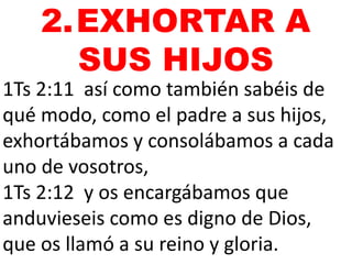 1Ts 2:11 así como también sabéis de
qué modo, como el padre a sus hijos,
exhortábamos y consolábamos a cada
uno de vosotros,
1Ts 2:12 y os encargábamos que
anduvieseis como es digno de Dios,
que os llamó a su reino y gloria.
2.EXHORTAR A
SUS HIJOS
 