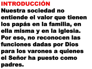 INTRODUCCIÓN
Nuestra sociedad no
entiende el valor que tienen
los papás en la familia, en
ella misma y en la iglesia.
Por eso, no reconocen las
funciones dadas por Dios
para los varones a quienes
el Señor ha puesto como
padres.
 