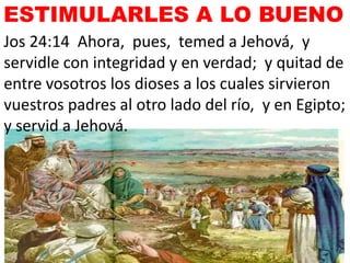 Jos 24:14 Ahora, pues, temed a Jehová, y
servidle con integridad y en verdad; y quitad de
entre vosotros los dioses a los cuales sirvieron
vuestros padres al otro lado del río, y en Egipto;
y servid a Jehová.
ESTIMULARLES A LO BUENO
 