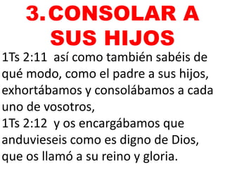 1Ts 2:11 así como también sabéis de
qué modo, como el padre a sus hijos,
exhortábamos y consolábamos a cada
uno de vosotros,
1Ts 2:12 y os encargábamos que
anduvieseis como es digno de Dios,
que os llamó a su reino y gloria.
3.CONSOLAR A
SUS HIJOS
 