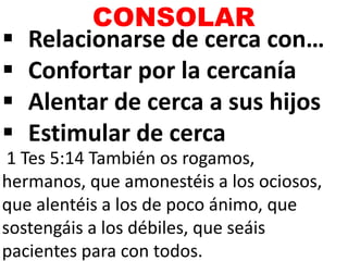  Relacionarse de cerca con…
 Confortar por la cercanía
 Alentar de cerca a sus hijos
 Estimular de cerca
CONSOLAR
1 Tes 5:14 También os rogamos,
hermanos, que amonestéis a los ociosos,
que alentéis a los de poco ánimo, que
sostengáis a los débiles, que seáis
pacientes para con todos.
 