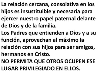 La relación cercana, consolativa en los
hijos es insustituible y necesaria para
ejercer nuestro papel paternal delante
de Dios y de la familia.
Los Padres que entienden a Dios y a su
función, aprovechan al máximo la
relación con sus hijos para ser amigos,
hermanos en Cristo.
NO PERMITA QUE OTROS OCUPEN ESE
LUGAR PRIVILEGIADO EN ELLOS.
 