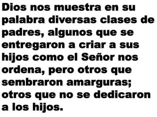 Dios nos muestra en su
palabra diversas clases de
padres, algunos que se
entregaron a criar a sus
hijos como el Señor nos
ordena, pero otros que
sembraron amarguras;
otros que no se dedicaron
a los hijos.
 