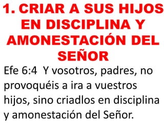 Efe 6:4 Y vosotros, padres, no
provoquéis a ira a vuestros
hijos, sino criadlos en disciplina
y amonestación del Señor.
1. CRIAR A SUS HIJOS
EN DISCIPLINA Y
AMONESTACIÓN DEL
SEÑOR
 