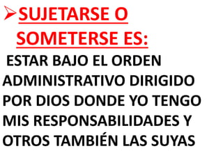 SUJETARSE O
SOMETERSE ES:
ESTAR BAJO EL ORDEN
ADMINISTRATIVO DIRIGIDO
POR DIOS DONDE YO TENGO
MIS RESPONSABILIDADES Y
OTROS TAMBIÉN LAS SUYAS
 
