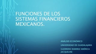 FUNCIONES DE LOS
SISTEMAS FINANCIEROS
MEXICANOS.
ANÁLISIS ECONÓMICO
UNIVERSIDAD DE GUADALAJARA
GUERRERO RAMIREZ AMÉRICA
JACQUELINE
 