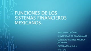 FUNCIONES DE LOS
SISTEMAS FINANCIEROS
MEXICANOS.
ANÁLISIS ECONÓMICO
UNIVERSIDAD DE GUADALAJARA
GUERRERO RAMIREZ AMÉRICA
JACKELINE
PREPARATORIA NO. 4
T/M 6*D
 