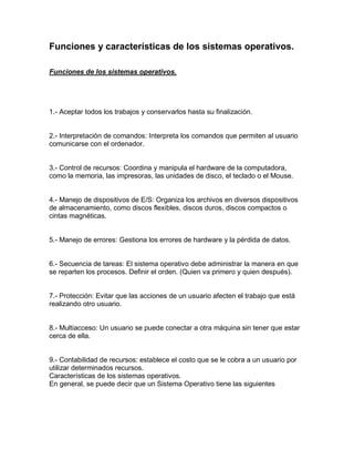 Funciones y características de los sistemas operativos.
Funciones de los sistemas operativos.
1.- Aceptar todos los trabajos y conservarlos hasta su finalización.
2.- Interpretación de comandos: Interpreta los comandos que permiten al usuario
comunicarse con el ordenador.
3.- Control de recursos: Coordina y manipula el hardware de la computadora,
como la memoria, las impresoras, las unidades de disco, el teclado o el Mouse.
4.- Manejo de dispositivos de E/S: Organiza los archivos en diversos dispositivos
de almacenamiento, como discos flexibles, discos duros, discos compactos o
cintas magnéticas.
5.- Manejo de errores: Gestiona los errores de hardware y la pérdida de datos.
6.- Secuencia de tareas: El sistema operativo debe administrar la manera en que
se reparten los procesos. Definir el orden. (Quien va primero y quien después).
7.- Protección: Evitar que las acciones de un usuario afecten el trabajo que está
realizando otro usuario.
8.- Multiacceso: Un usuario se puede conectar a otra máquina sin tener que estar
cerca de ella.
9.- Contabilidad de recursos: establece el costo que se le cobra a un usuario por
utilizar determinados recursos.
Características de los sistemas operativos.
En general, se puede decir que un Sistema Operativo tiene las siguientes
 