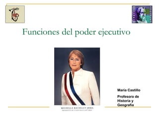 Funciones del poder ejecutivo María Castillo Profesora de Historia y Geografía 