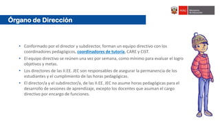 Órgano de Dirección
• Conformado por el director y subdirector, forman un equipo directivo con los
coordinadores pedagógicos, coordinadores de tutoría, CARE y CIST.
• El equipo directivo se reúnen una vez por semana, como mínimo para evaluar el logro
objetivos y metas.
• Los directores de las II.EE. JEC son responsables de asegurar la permanencia de los
estudiantes y el cumplimiento de las horas pedagógicas.
• El director/a y el subdirector/a, de las II.EE. JEC no asume horas pedagógicas para el
desarrollo de sesiones de aprendizaje, excepto los docentes que asuman el cargo
directivo por encargo de funciones.
 