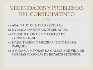 
 AFALTADO DE LAS CARRETERAS.
 LA MALA DISTRIBUCIÓN DEL AGUA.
 CONSTUCCIÓN DE UN CENTRO DE
CONVENCIONES.
 HABILITACIÓN Y MEJORAMIENTO DE LOS
PARQUES.
 AYUDAR A MEJORAR LA CALIDAD DE VIDA DE
MUCHAS PERSONAS DE ESCASOS RECURSOS.
NECESIDADES Y PROBLEMAS
DEL CORREGIMIENTO
 