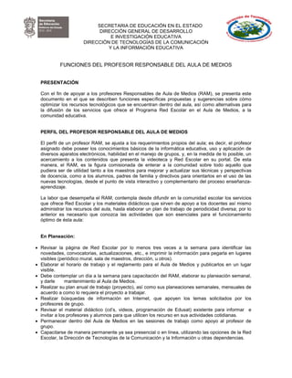 SECRETARIA DE EDUCACIÓN EN EL ESTADO
                            DIRECCIÓN GENERAL DE DESARROLLO
                                E INVESTIGACIÓN EDUCATIVA
                      DIRECCIÓN DE TECNOLOGÍAS DE LA COMUNICACIÓN
                               Y LA INFORMACIÓN EDUCATIVA


           FUNCIONES DEL PROFESOR RESPONSABLE DEL AULA DE MEDIOS


  PRESENTACIÓN

  Con el fin de apoyar a los profesores Responsables de Aula de Medios (RAM), se presenta este
  documento en el que se describen funciones específicas propuestas y sugerencias sobre cómo
  optimizar los recursos tecnológicos que se encuentran dentro del aula, así como alternativas para
  la difusión de los servicios que ofrece el Programa Red Escolar en el Aula de Medios, a la
  comunidad educativa.


  PERFIL DEL PROFESOR RESPONSABLE DEL AULA DE MEDIOS

  El perfil de un profesor RAM, se ajusta a los requerimientos propios del aula; es decir, el profesor
  asignado debe poseer los conocimientos básicos de la informática educativa, uso y aplicación de
  diversos aparatos electrónicos, habilidad en el manejo de grupos, y, en la medida de lo posible, un
  acercamiento a los contenidos que presenta la videoteca y Red Escolar en su portal. De esta
  manera, el RAM, es la figura comisionada de enterar a la comunidad sobre todo aquello que
  pudiera ser de utilidad tanto a los maestros para mejorar y actualizar sus técnicas y perspectivas
  de docencia, como a los alumnos, padres de familia y directivos para orientarlos en el uso de las
  nuevas tecnologías, desde el punto de vista interactivo y complementario del proceso enseñanza-
  aprendizaje.

  La labor que desempeña el RAM, contempla desde difundir en la comunidad escolar los servicios
  que ofrece Red Escolar y los materiales didácticos que sirven de apoyo a los docentes así mismo
  administrar los recursos del aula, hasta elaborar un plan de trabajo de periodicidad diversa; por lo
  anterior es necesario que conozca las actividades que son esenciales para el funcionamiento
  óptimo de ésta aula:


  En Planeación:

 Revisar la página de Red Escolar por lo menos tres veces a la semana para identificar las
  novedades, convocatorias, actualizaciones, etc., e imprimir la información para pegarla en lugares
  visibles (periódico mural, sala de maestros, dirección, u otros).
 Elaborar el horario de trabajo y el reglamento para el Aula de Medios y publicarlos en un lugar
  visible.
 Debe contemplar un día a la semana para capacitación del RAM, elaborar su planeación semanal,
  y darle      mantenimiento al Aula de Medios.
 Realizar su plan anual de trabajo (proyecto), así como sus planeaciones semanales, mensuales de
  acuerdo a como lo requiera el proyecto a trabajar.
 Realizar búsquedas de información en Internet, que apoyen los temas solicitados por los
  profesores de grupo.
 Revisar el material didáctico (cd’s, videos, programación de Edusat) existente para informar e
  invitar a los profesores y alumnos para que utilicen los recurso en sus actividades cotidianas.
 Permanecer dentro del Aula de Medios en las sesiones de trabajo como apoyo al profesor de
  grupo.
 Capacitarse de manera permanente ya sea presencial o en línea, utilizando las opciones de la Red
  Escolar, la Dirección de Tecnologías de la Comunicación y la Información u otras dependencias.
 