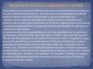 Estos sistemas de archivos es factible accesarlos y usarlos desde otros nodos en
una red. Generalmente existe un `servidor' que es la computadora en donde
reside el sistema de archivos físicamente, y por otro lado están los
`clientes', que se valen del servidor para ver sus archivos y directorios de
manera como si estuvieran localmente en el cliente. Algunos autores les llaman
a estos sistemas de archivos `sistemas de archivos distribuídos' lo cual no se va
a discutir en este trabajo.
Los sistemas de archivos compartidos en red más populares son los provistos
por Netware, el Remote Filke Sharing ( RFS en UNIX ), Network File System (
NFS de Sun Microsystems ) y el Andrew File System ( AFS ). En general, lo que
proveen los servidores es un medio de que los clientes, localmente, realicen
peticiones de operaciones sobre archivos los cuales con `atrapadas' por un
`driver' o un `módulo' en el núcleo del sistema operativo, el cual se comunica
con el servidor a través de la red y la operación se ejecuta en el servidor. Existen
servidores de tipo "stateless y no-stateless". Un servidor "stateless" no registra
el estado de las operaciones sobre los archivos, de manera que el cliente se
encarga de todo ese trabajo.

 