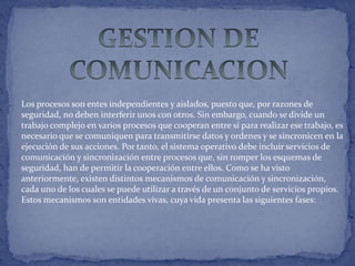 Los procesos son entes independientes y aislados, puesto que, por razones de
seguridad, no deben interferir unos con otros. Sin embargo, cuando se divide un
trabajo complejo en varios procesos que cooperan entre sí para realizar ese trabajo, es
necesario que se comuniquen para transmitirse datos y ordenes y se sincronicen en la
ejecución de sus acciones. Por tanto, el sistema operativo debe incluir servicios de
comunicación y sincronización entre procesos que, sin romper los esquemas de
seguridad, han de permitir la cooperación entre ellos. Como se ha visto
anteriormente, existen distintos mecanismos de comunicación y sincronización,
cada uno de los cuales se puede utilizar a través de un conjunto de servicios propios.
Estos mecanismos son entidades vivas, cuya vida presenta las siguientes fases:

 