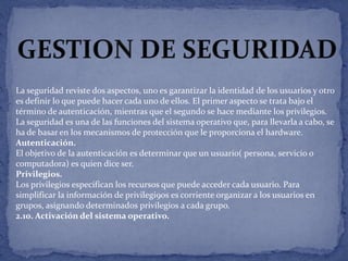 La seguridad reviste dos aspectos, uno es garantizar la identidad de los usuarios y otro
es definir lo que puede hacer cada uno de ellos. El primer aspecto se trata bajo el
término de autenticación, mientras que el segundo se hace mediante los privilegios.
La seguridad es una de las funciones del sistema operativo que, para llevarla a cabo, se
ha de basar en los mecanismos de protección que le proporciona el hardware.
Autenticación.
El objetivo de la autenticación es determinar que un usuario( persona, servicio o
computadora) es quien dice ser.
Privilegios.
Los privilegios especifican los recursos que puede acceder cada usuario. Para
simplificar la información de privilegi9os es corriente organizar a los usuarios en
grupos, asignando determinados privilegios a cada grupo.
2.10. Activación del sistema operativo.

 