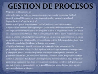 Un proceso es básicamente un
entorno formado por todos los recursos necesarios para ejecutar programas. Desde el
punto de vista del SO, un proceso es un objeto más que hay que gestionar y al cual
hay que dar servicio” que dar servicio”
Podemos decir que un programa es una entidad pasiva, en tanto en cuanto es un
conjunto de instrucciones de código máquina y datos almacenados en un ejecutable. Mientras
que un proceso sería la ejecución de ese programa, es decir, el programa en acción. Esto indica

que los procesos son dinámicos, están en constante cambio debido a estos recursos necesarios,
ya que al intentar realizar algún tipo de acción puede ser que tenga que permanecer a la espera
de que dicho recurso esté disponible, por ejemplo una petición de lectura del disco duro, y que
el brazo lector del disco duro lo esté utilizando otro proceso.
Al igual que las instrucciones de programa, los procesos incluyen los contadores de
programa que indican la dirección de la siguiente instrucción que se ejecutará de ese procesos
y los registros de CPU, así como las pilas que contienen datos temporales, como son los
parámetros de subrutina, las direcciones de retorno y variables locales. Los procesos también
contienen una sección de datos con variables globales y memoria dinámica. Todo ello permite
gestionar de una manera más eficaz los procesos en los sistemas operativos multiprocesos, ya
que cada proceso es independiente, por lo que el bloqueo de uno no debe de hacer que otro
proceso en el sistema se bloquee..

 