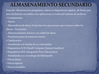 Función: Almacenar los programas y datos en dispositivos rápidos, de forma que
sean fácilmente accesibles a las aplicaciones a través del sistema de archivos.
• Componentes:
– Discos.
– Manejadores de disco. Controlan las operaciones que se hacen sobre los
discos. • Funciones:
– Almacenamiento masivo y no volátil de datos
– Plataforma para la memoria virtual.

• Clasificación:
– Atendiendo a la intefaz de su controlador:
• Dispositivos SCSI (Small Computer System Interface)
• Dispositivos IDE (Integrated Drive Electronics)
– Atendiendo a su tecnología de fabricación:
• Discos duros
• Discos ópticos
• Discos extraíbles

 