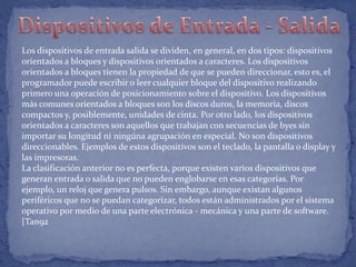 Los dispositivos de entrada salida se dividen, en general, en dos tipos: dispositivos
orientados a bloques y dispositivos orientados a caracteres. Los dispositivos
orientados a bloques tienen la propiedad de que se pueden direccionar, esto es, el
programador puede escribir o leer cualquier bloque del dispositivo realizando
primero una operación de posicionamiento sobre el dispositivo. Los dispositivos
más comunes orientados a bloques son los discos duros, la memoria, discos
compactos y, posiblemente, unidades de cinta. Por otro lado, los dispositivos
orientados a caracteres son aquellos que trabajan con secuencias de byes sin
importar su longitud ni ningúna agrupación en especial. No son dispositivos
direccionables. Ejemplos de estos dispositivos son el teclado, la pantalla o display y
las impresoras.
La clasificación anterior no es perfecta, porque existen varios dispositivos que
generan entrada o salida que no pueden englobarse en esas categorías. Por
ejemplo, un reloj que genera pulsos. Sin embargo, aunque existan algunos
periféricos que no se puedan categorizar, todos están administrados por el sistema
operativo por medio de una parte electrónica - mecánica y una parte de software.
[Tan92

 
