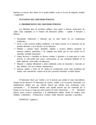 funciones en puestos altos dentro de la gestión pública, como es el caso de dirigentes, alcaldes
o magistrados.
FUNCIONES DEL SERVIDOR PÚBLICO:
5.- PROHIBICIONES DEL SERVIDOR PÚBLICO:
Los diferentes tipos de servidores públicos están sujetos a diversas restricciones, las
cuáles están estipuladas en el Estatuto del funcionario público – capítulo ll Derechos y
Deberes.
 Desempeñar atribuciones o funciones que no estén dentro de sus competencias
establecidas.
 Llevar a cabo acciones políticas partidarias y de interés privado en el transcurso de las
jornadas laborales o en el ejercicio de sus funciones.
 Disfrutar o manejar bienes inmuebles, muebles o recursos públicos netamente en
objetivos políticos, particulares o de cualquier otra índole que no sean acorde con la
especifica actividad funcionaria.
 Lograr favorecer o beneficiar en diversos trámites o gestiones a su cargo para si o para
terceros, lo cuál podría traer graves consecuencias, ya que estaríamos hablando de un
delito tipificado como tráfico de influencias.
 Disponer o emplear información a priori establecida como de privacidad y reservada en
fines distintos a los de su función administrativa.
 Expresar opinión a través de los medios de comunicación social sobre problemas del
Estado, salvo autorización expresa de un jefe o personal autorizado en dicha función.
El funcionario electo que vendría a ser la persona que asumirá el cargo especializado,
después de una elección.• El funcionario de carrera, vendría a ser la persona relacionada a la
administración pública por una relación laboral que además seria remunerada como
corresponde. • El funcionario interino sería aquella persona que fue contratada por el
Estado en caso de que se tenga que cubrir puestos de ciertos funcionarios. • El funcionario
laboral. presta servicios remunerados a la administración pública, donde sus tiempos serán
definidos o indefinidos. - El funcionario eventual. realiza funciones especiales y específicas
EJEMPLOS: Legislativo.
 