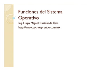 Funciones del Sistema
Operativo
Ing. Hugo Miguel Castañeda Díaz
http://www.tecnoaprende.com.mx
 