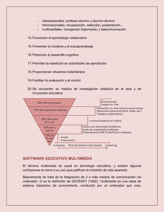-   interpersonales: profesor-alumno y alumno-alumno
          -   informacionales: recuperación, selección, presentación…
          -   multimediales: navegación hipermedia, y telecomunicación

   14. Favorecen el aprendizaje colaborativo

   15. Fomentan la iniciativa y el autoaprendizaje

   16. Potencian el desarrollo cognitivo

   17. Permiten la repetición en actividades de ejercitación

   18. Proporcionan refuerzos instantáneos

   19. Facilitan la evaluación y el control

   20. Se convierten en medios de investigación didáctica en el aula y de
       innovación educativa

          90% de lo que hace                                      Simulaciones.
                                                                  Juegos on- line.
                                                              Interacción on- line síncrona (aula virtual).
       70% de lo que dice o escribe                           Interacción asíncrona (foros, listas, etc.).
                                                              Trabajos colaborativos.

              50% de lo que
                ve y oye                                e-cursos basados en videos

               30% de lo                          Cursos con elementos ilustrativos.
                que ve                            Guías de autoestudio ilustradas.
                                                  Presentaciones MS PowerPoint o similares
                 10% de
                  lo que       e-mail.
                    lee        e-document.

                       e-reading      Nivel de diseño instruccional   e-learning




SOFTWARE EDUCATIVO MULTIMEDIA
El término multimedia es usual en tecnología educativa, y existen algunas
confusiones en torno a su uso que justifican la inclusión de este apartado.

Básicamente se trata de la integración de 2 o más medios de comunicación vía
ordenador. O en la definición de GAYESKY (1992): “multimedia es una clase de
sistema interactivo de conocimiento, conducido por un ordenador que crea,
 