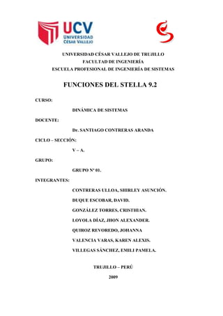 178435-209550<br />UNIVERSIDAD CÉSAR VALLEJO DE TRUJILLO<br />FACULTAD DE INGENIERÍA<br />ESCUELA PROFESIONAL DE INGENIERÍA DE SISTEMAS<br />FUNCIONES DEL STELLA 9.2<br />CURSO:<br />DINÁMICA DE SISTEMAS<br />DOCENTE:<br />Dr. SANTIAGO CONTRERAS ARANDA<br />CICLO – SECCIÓN:<br />V – A.<br />GRUPO:<br />GRUPO Nº 01.<br />INTEGRANTES:<br />CONTRERAS ULLOA, SHIRLEY ASUNCIÓN.<br />DUQUE ESCOBAR, DAVID.<br />GONZÁLEZ TORRES, CRISTHIAN.<br />LOYOLA DÍAZ, JHON ALEXANDER.<br />QUIROZ REVOREDO, JOHANNA<br />VALENCIA VARAS, KAREN ALEXIS.<br />VILLEGAS SÁNCHEZ, EMILI PAMELA.<br />TRUJILLO – PERÚ<br />2009<br />ÍNDICE GENERAL<br />ÍNDICE DE CONTENIDOS<br /> TOC     ÍNDICE GENERAL PAGEREF _Toc243775341  ii<br />ÍNDICE DE CONTENIDOS PAGEREF _Toc243775342  ii<br />CAPÍTULO I – FUNCIONES DEL STELLA PAGEREF _Toc243775343  1<br />3.1.FUNCIÓN PULSO PAGEREF _Toc243775344  2<br />3.2.FUNCIÓN RAMP PAGEREF _Toc243775345  2<br />3.3.FUNCIÓN STEP PAGEREF _Toc243775346  3<br />CAPÍTULO II – FUNCIONES MATEMÁTICAS PAGEREF _Toc243775347  4<br />2.1.DEFINICIÓN PAGEREF _Toc243775348  5<br />2.2.ABS PAGEREF _Toc243775349  5<br />2.3.DERIVN PAGEREF _Toc243775350  5<br />2.4.EXP PAGEREF _Toc243775351  5<br />2.5.INT PAGEREF _Toc243775352  6<br />2.6.LOG10 PAGEREF _Toc243775353  6<br />2.7.LOG PAGEREF _Toc243775354  6<br />2.8.MAX PAGEREF _Toc243775355  6<br />2.9.MEAN PAGEREF _Toc243775356  6<br />2.10.MIN PAGEREF _Toc243775357  6<br />2.11.MOD PAGEREF _Toc243775358  7<br />2.12.PCT PAGEREF _Toc243775359  7<br />2.13.PI PAGEREF _Toc243775360  7<br />2.14.ROUND PAGEREF _Toc243775361  7<br />2.15.SQRT PAGEREF _Toc243775362  7<br />2.16.SUM PAGEREF _Toc243775363  8<br />CAPÍTULO III – FUNCIONES TRIGONOMÉTRICAS PAGEREF _Toc243775364  9<br />3.1.ARCTAN PAGEREF _Toc243775365  10<br />3.2.COS (<RADIANES>) PAGEREF _Toc243775366  10<br />3.3.COSWAVE PAGEREF _Toc243775367  10<br />3.4.SIN (<RADIANES>) PAGEREF _Toc243775368  11<br />3.5.SINWARE (AMPLITUD<>,PERIODO<>) PAGEREF _Toc243775369  11<br />3.6.TAN (<RADIANES>) PAGEREF _Toc243775370  11<br />CAPÍTULO IV – FUNCIONES LÓGICAS PAGEREF _Toc243775371  13<br />4.1.FUNCION IF y ELSE PAGEREF _Toc243775372  14<br />CAPÍTULO V – FUNCIONES ESTADÍSTICAS PAGEREF _Toc243775373  15<br />5.1.EXPRND PAGEREF _Toc243775374  16<br />5.2.MONTECARLO PAGEREF _Toc243775375  16<br />5.3.NORMAL PAGEREF _Toc243775376  16<br />5.4.POISSON PAGEREF _Toc243775377  16<br />5.5.RAMDOM PAGEREF _Toc243775378  17<br />CAPÍTULO VI – FUNCIONES FINANCIERAS PAGEREF _Toc243775379  18<br />6.1.NPV PAGEREF _Toc243775380  19<br />CAPÍTULO VII – FUNCIONES ESPECIALES PAGEREF _Toc243775381  20<br />7.1.CGROWTH (<PORCENTAJES>) PAGEREF _Toc243775383  21<br />7.2.DT PAGEREF _Toc243775384  21<br />7.3.ENDVAL (< INPUT >, [< INICIAL >]) PAGEREF _Toc243775385  21<br />7.4.FORCST(< INPUT >, < EL TIEMPO >,<EL HORIZONTE>,[<INICIAL>]) PAGEREF _Toc243775386  22<br />CAPÍTULO VIII – EJERCICIO PAGEREF _Toc243775387  23<br />8.1.EJERCICIO PAGEREF _Toc243775388  24<br />CAPÍTULO I–FUNCIONES DEL STELLA<br />FUNCIÓN PULSO<br />La función de pulse genera una entrada de impulso de un tamaño especificado. <br />Ejemplo: Indica la estructura, las ecuaciones, y el dibujo de comportamiento para un flujo de impulso simple que se acumula en una acción.<br />Estructura y comportamiento de la función de pulse<br />14585953108960<br />FUNCIÓN RAMP<br />La función  ramp genera una contribución en línea recta creciente o disminuyendo con el tiempo con una (pendiente) de pista especificada. <br />Ejemplo:<br />Ramp_Input = ramp (110) <br />Entrada de ramp con la inclinación de 1, comenzando en Tiempo 10<br />642620232410<br />FUNCIÓN STEP <br />La función de step genera un el cambio de paso de tiempo de altura especificada (la altura), que ocurre a una vez especificada (el tiempo). La altura y el tiempo pueden ser variables o constantes.<br />Ejemplo:<br />342900445135La Entrada de paso con la altura de paso de 5, ocurriendo en Time 10<br /> <br />CAPÍTULO II–FUNCIONES MATEMÁTICAS<br />DEFINICIÓN<br />Las funciones matemáticas efectúan las operaciones matemáticas sobre sus expresiones de entrada, generando un resultado. Las funciones matemáticas hacen una gran variedad de operaciones<br />ABS<br />La función de ABS devuelve el valor total de la exponencial. La exponencial puede ser variable.<br />Ejemplo:<br />ABS (-1) iguales 1<br />DERIVN<br />La función de DERIVN calcula el tiempo de orden carente de originalidad de la contribución. La Entrada puede ser variable o continua. La orden debe ser un entero negativo. El software usa una técnica de diferencia finito recursivo de calcular derivados de tiempo. La ecuación básica usada en el cálculo lo es:<br />= (xt - x (t - dt)) / dt de dx / dt<br />Donde t es el tiempo de simulación actual, y dt es DT, el intervalo de solución de simulación.<br />Porque la función de DERIVN usa valores previos de input del que para sus cálculos, la función devolverá un valor inicial 0.<br />Ejemplos:<br />DERIVN (10) es igual a 1 <br />DERIVN (11) es igual a 0<br />EXP <br />La base del logaritmo natural. E es igual 2.7182818. EXP es el inverso de la función de LOGN (el logaritmo natural). <br />Ejemplos:<br />EXP (1) iguales 2.7182818  <br />EXP (LOGN (3)) ser igual a 3<br /> INT <br />La función de INT da el entero más grande inferior o igual a la exponencial. La exponencial puede ser variable o continua.<br />Ejemplos:<br />INT (8.9) iguales 8<br />INT (-8.9) los iguales – 9<br />LOG10 <br />La función de LOG10 da 10 logaritmos de la exponencial a la base. La exponencial puede ser variable. <br />Ejemplos:<br />LOG10 (10) iguales 1<br />LOG <br />La función de LOGN calcula el logaritmo natural de la exponencial. La exponencial puede ser variable. <br />Ejemplos:<br />LOGN (2.7182818) iguales 1<br />LOGN (EXP (3)) ser igual a 3<br />MAX <br />La función de MAX da el valor máximo entre las expresiones contenidas dentro de los paréntesis.<br />Ejemplo:<br />Comprar = que Max (0,34) devuelve que el más grande valor entre las compras deseadas y 0. En este ejemplo, la función de MAX impedirá las compras de adquirir valores negativos.<br />MEAN <br />La función de media devuelve la  media aritmética de las expresiones contenidas dentro de los paréntesis<br />Ejemplos:<br />Mean (1,1,1,1,1,11) iguales<br />MIN <br />La Función da el valor mínimo entre las expresiones contenidas dentro de los paréntesis.<br />Ejemplo:<br />El gasto = min (Desired_Spending, Allowable_Spending) produce el valor más pequeño entre el gasto deseado y el gasto permisible.<br />MOD <br />La función de unidad magnetoóptica computa el resto (mod) cuando la exponencial es dividida por los mod.<br />Ejemplos:<br />Excess_Components = mod (componentes, components_per_machine) calcula el número de componentes que quedará en existencias después de que las máquinas han sido montadas.<br />PCT <br />La función de PCT da el valor de la fracción, expresado como unos porcentajes. La fracción puede ser variable o constante.<br />Ejemplos:<br />PCT (.65) iguales 65<br />PI <br />La PI función da el número 3.14159. Una aproximación de la pi constante.<br />Ejemplo:<br />10 * costo (2 * la pi * / de tiempo12) <br />ROUND<br />La exponencial de rounds de función de round para su valor de entero más cercano.<br />Ejemplos:<br />Round (9.4) iguales 9<br />Round (9.64) iguales 10<br />SQRT<br />La función de SQRT da la raíz cuadrada de la exponencial. La exponencial puede ser variable o continua. Para los resultados significativos, la exponencial debe ser más grande que 0<br />Ejemplos:<br />SQRT (144) regresos 12<br />3196590187960167640102235<br />SUM<br />La función de SUM devuelve la recapitulación de aritmética de las expresiones contenidas dentro de los paréntesis.<br />Ejemplos:<br />Suma (1,2,3,4,5,6,7,89) iguales 45<br />Suma (uno, b, c, d, e, f) los iguales (uno b de + + c + d + e + f)<br />CAPÍTULO III–FUNCIONES TRIGONOMÉTRICAS<br />ARCTAN<br />La función de ARCTAN da el arco tangente  de la exponencial.<br /> Pi (radiánes) = 180 (grados). La exponencial puede será continua<br />Ejemplos:<br />ARCTAN (1) * 180 / PI iguales 45 (grados)<br />COS (<RADIANES>)<br />La función de COS da el coseno de radiánes, dónde radiánes un ángulo está en radiánes. <br />Ejemplos:<br />La función COS es la función que calcula el coseno de x (medido en radianes).<br />La función COS retorna el coseno, en radianes.<br />Ejemplo: calculando los valores utilizando la función COS de un rango de (1,90)<br />-457835224790DIAGRAMA:<br />414020147955<br />COSWAVE<br />La función de COSWAVE devuelve un valor de coseno - de tiempo dependiente, con la amplitud especificada y el período. Para generar la ola de coseno, la función de COSWAVE usará el valor total de la amplitud que usted especifica<br />Ejemplos:<br />COSWAVE (105) genera una ola de coseno con una amplitud de 10 unidad y un período de 5 unidades de tiempo.<br />COSWAVE (- 52) genera una ola de coseno con una amplitud de 5 unidades y un período de 2 unidades de tiempo.<br />SIN (<RADIANES>) <br />La  función da al seno de radiánes, dónde radiánes es un ángulo en radiánes. <br />Ejemplos:<br />sin  (1.047) iguales 0.866<br />sin  (60 * PI /180) iguales 0.866<br />685800170815<br />SINWARE (AMPLITUD<>,PERIODO<>)<br />La función de SINWAVE devuelve una ola de seno  de tiempo dependiente, con la amplitud especificada y el período. La función de SINWAVE use que el valor total de la amplitud que usted especifica genere la ola de seno..<br />Ejemplos:<br />SINWAVE (- 52) genera una ola de seno con una amplitud de 5 unidades y un período de 2 unidades de tiempo.<br />TAN (<RADIANES>)<br />La función tangente de radiánes, dónde radiánes un ángulo está en radiánes. Convertir la medición entre grados y radiánes, use la identidad: pi (radiánes) = 180 (grados). Los radiánes pueden ser constantes o variables.<br />Ejemplos:<br /> tan (0.785) iguales 1<br />tan  (45 * PI /180) iguales 1<br /> <br />CAPÍTULO IV–FUNCIONES LÓGICAS<br />FUNCION IF y ELSE<br />La función IF es aquella función condicional el cual  permite cumplir con las condiciones para ejecutar un proceso.<br />La función ELSE extiende una sentencia IF para ejecutar una sentencia en caso de que la expresión en la sentencia IF se evalúe como FALSE.<br />Ejemplo: utilizando la función ELSE y la función IF para calcular las ganancias de la  ventas de productos.<br /> DIAGRAMA:<br />-8890844552830195179705<br />   <br /> <br />CAPÍTULO V–FUNCIONES ESTADÍSTICAS<br />EXPRND<br />La función de EXPRND genera a series de números aleatorios de manera exponencial distribuidos con una media de lambda. EXPRND prueba un nuevo número aleatorio en cada repetición (es decir cada DT) de una corrida de modelo. <br />Ejemplos:<br />EXPRND (1) da el torrente de manera exponencial distribuido de los números <br />MONTECARLO<br />La función de MONTECARLO genera a series de ceros y unos al azar, sobre la base de la probabilidad usted ha proveído. La probabilidad es la probabilidad de porcentajes de un evento que ocurre por unidad del tiempo de simulación. La probabilidad puede ser una variable o una constante, pero debe valorar entre 0 y 100 a un número (los números fuera del alcance serán set hacerlo/serlo 0<br />NORMAL<br />La función normal genera a series de números aleatorios normalmente distribuidos con una especificada media y una desviación típica. La normalidad prueba un nuevo número aleatorio en cada repetición de una simulación. <br />559435297180Ejemplos:<br />POISSON<br />La función de POISSON genera a series de números aleatorios que se ajustan a una distribución de Poisson. El tiempo por unidad medio para la distribución es dado por mu. POISSON prueba un nuevo número aleatorio en cada repetición de una carrera de modelo (i.e., cada DT). <br />Ejemplos:<br />POISSON (1) da un juego de muestra de Poisson de replicable con la media de 1, por unidad del tiempo de simulación.<br />RAMDOM<br />La función aleatoria genera unas series de números aleatorios uniformemente distribuidos entre los minimo y el máximo. RANDOM prueba un nuevo número aleatorio en cada repetición de una corrida de modelo. <br />Ejemplos:<br />Aleatorio (01) crea un replicable flujo uniformemente distribuido non - de los números entre 0 y1<br /> <br />CAPÍTULO VI–FUNCIONES FINANCIERAS<br />En este ejemplo las funciones financieras son usadas  con  el tiempo, de hoja de cálculo como la evaluación. Típicamente usted use que el software valore los parámetros financieros constantemente sobre la base de otras variables dentro de su modelo. Por ejemplo, usted podría querer relacionar pagos mensuales con ventas mensuales de una concesión de automóvil. Usted podía hacer esto vía una función gráfica<br />20066062230Relacionar pagos mensuales con la productividad de ventas<br />NPV<br />19297651321435La función de NPV calcula el valor actual neto de un torrente de la contribución, usando una tasa de descuento de rate. Rate se refiere al eficaz por rate de descuento de período  para su simulación de modelo. El valor devuelto por NPV es el valor actual (en el principio de su carrera de simulación) del flujo de las entradas del tiempo de inicio de modelo a un tiempo de simulación en particular<br />Estructura del cálculo de NPV<br /> <br /> <br />CAPÍTULO VII–FUNCIONES ESPECIALES<br />Como el nombre de la categoría indica, las funciones especiales fueron diseñadas para ser usado en la variedad de circunstancias diferentes. Usted los encontrará útil en el alisar de flujos de datos ruidosos (las funciones de SMTH), en poner los guiones específicos para una simulación de modelo (mostrador, interruptor, ENDVAL), en hacer el análisis de tendencia simple y la extrapolación (FORCST, TREND), en determinar las relaciones que requieren conocimientos de los detalles de simulación o de variables de modelo específicas (CGROWTH, DT, INIT, reelaboración, STARTTIME, STOPTIME, TIME, RUNCOUNT), y en proveer la realimentación visual y auditiva al usuario (la Pausa, el sonido). Juntos, las funciones especiales brindan una profusión de las capacidades que pueden llenar los detalles de su modelo.<br />CGROWTH (<PORCENTAJES>)<br />En muchos casos, usted querrá que una acción crezca en agravar la moda, en cierto rate de porcentajes por unidad del tiempo. Le gustaría (a usted) ingresar la tasa de crecimiento de porcentajes, y tener los resultados del proceso ser independiente del DT que está estando usado en la simulación de modelo.<br />La función de CGROWTH permite que a usted defina tal DT - rates de crecimiento independientes. Sólo proveer CGROWTH con uno por rate de crecimiento de porcentajes de período de -. cuando se arraigar en uno compuesto en el que el proceso, CGROWTH asegurarán que la acción crece el por rate de período de - que usted ha especificado, independiente del DT que está estando usado.<br />Ejemplo:<br />La fracción de crecimiento = CGROWTH (10) produce tiempo crecimiento compuesto 10 % por unidad por la acción en - de Figure 717. los resultados numéricos específicos de este proceso de crecimiento compuesto serán independientes del DT siendo usados para la simulación.<br />DT<br />DT es el incremento de tiempo para los cálculos en una simulación de modelo. DT es encontrado en los detalles de corra (run). Bajo la carta de run (corra). <br />ENDVAL (< INPUT >, [< INICIAL >])<br />La función de ENDVAL devuelve el valor final de input, de la corrida de simulación más reciente en una sesión con un modelo. La primera vez que usted dirige el modelo después de abrirlo, ENDVAL devolverá el valor inicial que usted ha especificado.<br /> Ejemplo:<br />ENDVAL (Current_Performance_Indicator0) <br />FORCST(< INPUT >, < EL TIEMPO >,<EL HORIZONTE>,[<INICIAL>])<br />La función de FORCST efectúa la extrapolación de tendencia simple. He aquí cómo trabaja. Primero, FORCST calcula la tendencia en la entrada, sobre la base del valor de la contribución, la primero orden promedio exponencial de la entrada, y el determinar el promedio del tiempo. <br />148590471805Estructura para Forcst basada en la extrapolación de tendencia<br />ventas_pronostico = FORCST (las ventas, 10,150) produce un pronóstico de las ventas 15 <br />Ejemplo:<br />unidades de tiempo en el futuro. El pronóstico está basado en las ventas actuales, y la tendencia en las ventas sobre las últimas 10 unidades de tiempo. La tendencia de crecimiento inicial en las ventas es set hacerlo/serlo0<br /> <br />CAPÍTULO VIII–EJERCICIO<br />EJERCICIO<br />La función de pulse genera una entrada de impulso de un tamaño especificado. <br />Ejemplo: Indica la estructura, las ecuaciones, y el dibujo de comportamiento para un flujo de impulso simple que se acumula en una acción.<br />Estructura y comportamiento de la función de pulse<br />EJERCICIO<br />Cortes en el suministro de heroína aumentan la delincuencia<br />El Diario Donostiarra<br />24/Enero/2001<br />Donostia La próxima vez que oiga que ha habido una redada policial y que una cantidad considerable de heroína ha sido aprehendida no crea que las calles de la ciudad, su coche o su piso van a estar por ello más seguros. De hecho, un estudio reciente del tráfico de heroína en San Sebastián demuestra que cuanto más se controla el mercado de heroína resulta más probable que usted sea robado o que su casa sea desvalijada por un adicto necesitado de su dosis.<br />El estudio, que va a hacerse público en menos de una semana, ha sido realizado por la Comisión para el estudio de las drogas dependiente de la Dirección de Sanidad del Gobierno Vasco. Dada su importancia, muy probablemente tendrá repercusiones más allá del ámbito de nuestra ciudad. Dicho estudio proporciona la primera evidencia estadística que pone en entredicho la creencia común de que un aumento de la presión policial para reducir el suministro de heroína debe conducir a una reducción de la delincuencia. Por el contrario, el estudio muestra que los embargos de heroína conducen, tan sólo, a precios más elevados y que como resultado de la subida del precio la delincuencia aumenta. Las cifras muestran que como resultado de una subida de un 10% en el precio de la heroína la delincuencia aumenta, en promedio, un 3% siendo esta cifra superior en las zonas menos céntricas de nuestra ciudad.<br />El estudio se ha basado en un análisis de los precios de la heroína y el número de delitos relacionados con la droga a lo largo de un periodo de 40 meses desde junio de 1997 hasta setiembre de 2000. Los datos sobre precios se han obtenido de la Brigada de Narcóticos de la Ertzaintza y las estadísticas sobre delincuencia provienen de los ordenadores de la Policía Municipal de San Sebastián.<br />La Comisión para el estudio de las drogas admite que quot;
una comunidad que tuviera éxito en eliminar o virtualmente eliminar, su suministro de heroína podría solucionar su problema de drogo delincuencia en no mucho tiempoquot;
. No obstante, esto no se ha conseguido en ningún sitio y la policía lo que consigue es capturar grandes alijos de droga que reducen tan sólo temporalmente el suministro de heroína.<br />quot;
Aunque el sentir convencional mantiene que tales esfuerzos conducen a una reducción de la delincuenciaquot;
, dice el estudio,  algunas personas que conocen mejor el escenario de la heroína creen que ocurre precisamente lo contrario. Según ellos, quot;
éxitos marginales en reducir el suministro de heroína conducen a mayor, no menor, índice de delincuenciaquot;
.<br />La Comisión concluye que su estudio sobre tráfico de heroína en San Sebastián quot;
sugiere que el sentir convencional es erróneo y que la gente más familiarizada con el problema de la heroína está en lo cierto. Es decir, reducciones temporales en el suministro y en la disponibilidad de heroína no producen la reducción de delincuencia que los responsables políticos y el público en general quieren, semejantes esfuerzos producen un incremento en la delincuencia que nadie deseaquot;
.<br />Basándote en la descripción anterior se desea que:<br />a) Definas el objetivo del modelo que vas a construir estableciendo los dos modos de referencia descritos en la ficción anterior en los que se muestre la evolución temporal de las variables que consideres de interés.<br />b) Construyas un modelo de Dinámica de Sistemas capaz de reproducir los dos modos de referencia establecidos, escribiendo ecuaciones precisas y asignando valores razonables a los parámetros utilizados.<br />c) Utilices el modelo para estudiar diversas políticas de actuación o diversos escenarios posibles analizando los resultados obtenidos.<br />Modelo<br />Consumo de heroína<br />Precio de la heroína<br />Adictos y delitos<br />Ecuaciones<br />********************************<br />   Adictos y Delitos<br />********************************<br />Adictos = INTEG( Cambio adictos , 2000) <br />Units: Adictos<br />Cambio adictos = ( Capacidad soportable - Adictos ) / Tiempo ajuste <br />Units: Adictos/semana<br />Flujo de ajuste de los adictos a la capacidad soportable.<br />Capacidad soportable = Heroína promedio / ( Dosis normal * Relación normal ) <br />Units: Adictos<br />Número de adictos que pueden mantenerse con normalidad con la heroína promedio.<br />Delitos = Adictos * Frecuencia de delitos <br />Units: Delitos/semana<br />Dinero necesario = Dosis normal * Precio <br />Units: Pesetas/(semana*adicto)<br />Dinero semanal necesario para mantener su hábito por adicto.<br />Dinero por delito = 30000<br />Units: Pesetas/delito<br />Dinero que un adicto obtiene por término medio por delito.<br />f ajuste ( [(0,0)-(1,26)],(0,2),(0.0592784,6.77465),(0.113402,10.4366),(0.185567,15.0141),<br />            (0.273196,18.8592),(0.360825,21.9718),(0.443299,23.8028),(0.518041,24.6268),(0.713918,25.3592)<br />            ,(1,26) )<br />Units: semanas<br />Tabla que da el tiempo de ajuste de drogadictos en función de la disponibilidad.<br />Frecuencia de delitos = Dinero necesario / Dinero por delito <br />Units: Delitos/(semana*adicto)<br />Numero de veces por semana que un adicto debe delinquir para sostener su <br />adicción.<br />Heroína promedio = SMOOTH ( Heroína , 52) <br />Units: Gramos<br />Promedio a largo plazo de la heroína disponible en el mercado.<br />Tiempo ajuste = f ajuste ( Disponibilidad ) <br />Units: semanas<br />********************************<br />   Consumo de Heroína<br />********************************<br />Activador 1 = 0<br />Units: adimensional<br />Activa (1) o desactiva (0) la presión policial a largo plazo.<br />Activador2 = 0<br />Units: adimensional<br />Activa (1) o desactiva (0) la aprehensión policial puntual.<br />Aprehensión = 0.2 * Heroína * PULSE ( 2, TIME STEP ) / TIME STEP * Activador2 <br />Units: Gramos/semana<br />Aprehensión policial puntual de heroína<br />Consumo = Adictos * Consumo por adicto <br />Units: Gramos/semana<br />Consumo por adicto = f consumo ( Disponibilidad ) <br />Units: Gramos/(semana*adicto)<br />Consumo promedio = SMOOTH ( Consumo , 12) <br />Units: Gramos/semana<br />Consumo promediado en tres meses.<br />Demanda = Adictos * Dosis normal <br />Units: Gramos/semana<br />Demanda semanal total de heroína<br />Disponibilidad = Relación / Relación normal <br />Units: adimensional<br />Dosis normal = 3.5<br />Units: Gramos/(semana*adicto)<br />Dosis normal media de un adicto a la semana<br />Efecto precio en entrada = f precio en entrada ( Relación precio ) <br />Units: adimensional<br />Efecto del precio medio de la heroína en el suministro de heroína hacia la zona.<br />Entrada de heroína = Consumo promedio * Efecto precio en entrada * ( 1 - Presión policial  ) <br />Units: Gramos/semana<br />f consumo ( [(0,0)-(4,4)],(0,0),(0.103093,1.30986),(0.154639,1.77465),(0.247423,2.29577),(0.340206,2.66197)<br />            ,(0.402062,2.85915),(0.463918,3.05634),(0.556701,3.23944),(0.680412,3.38028),(0.824742,3.4507)<br />            ,(1,3.5),(2,3.5),(3,3.5),(4,3.5) )<br />Units: Gramos/(semana*adicto)<br />Tabla de consumo per cápita en función de la disponibilidad<br />f policia ( [(0,0)-(250,1)],(0,0),(53.4794,0),(75.3866,0.0246479),(89.5619,0.0598592),(106.314,0.144366)<br />            ,(117.268,0.323944),(125,0.5),(125.644,0.75),(247.423,0.75) )<br />Units: adimensional<br />f precio en entrada ( [(0,0)-(6,5)],(0.123711,0.0528169),(0.340206,0.299296),(0.634021,0.616197)<br /> ,(1,1),(1.29897,1.25),(1.79381,1.74296),(2.33505,2.25352),(2.87629,2.65845),(3.44845,3.02817)<br /> ,(4.05155,3.23944),(4.62371,3.32746),(5.01031,3.39789),(5.98454,3.4331) )<br />Units: adimensional<br />Efecto del precio en la entrada de heroína. Un precio elevado indica simultáneamente un déficit de la misma y un mercado atractivo por lo que se incrementará el flujo de entrada.<br />Heroína = INTEG( Entrada de heroína - Consumo - Aprehensión , 28000) <br />Units: Gramos<br />Heroína a la venta.<br />Presión policial = f policia ( Time ) * Activador 1 <br />Units: adimensional<br />Relación = Heroína / Demanda <br />Units: semanas<br />Relación heroína a la venta entre demanda total.<br />Relación normal = 4<br />Units: semanas<br />El tiempo que se prevé como deseable para aguantar sin nuevo suministro. Por debajo de la cantidad de heroína que permite aguantar ese tiempo el mercado empieza a alarmarse y a considerar que la heroína comienza a escasear.<br />********************************<br />   .Precio de la heroína<br />********************************<br />Ajuste precio = ( Precio instantáneo - Precio ) / Tiempo ajuste precio <br />Units: Pesetas/(semana*gramo)<br />Flujo de ajuste del precio real al precio instantáneo que es el que corresponde <br />al equilibrio para esas condiciones de mercado.<br />Efecto disponibilidad en precio = f disponibilidad en precio ( Disponibilidad ) <br />Units: adimensional<br />f disponibilidad en precio ( [(0,0)-(4,5)],(0,5),(0.113402,3.67958),(0.195876,2.95775),(0.412371,2.02465)<br />            ,(0.608247,1.51408),(1,1),(1.75258,0.9),(2,0.9),(3,0.9),(4,0.9) )<br />Units: adimensional<br />Efecto de la disponibilidad en el precio de la heroína. El mercado no suele descender el precio cuando la disponibilidad aumenta, sí al revés.<br />Precio = INTEG( Ajuste precio , 16000) <br />Units: Pesetas/gramo<br />Precio instantaneo = Efecto disponibilidad en precio * Precio normal <br />Units: Pesetas/gramo<br />Precio que corresponde según el mercado a la disponibilidad dada. Le llamo instantáneo en el sentido de que es el que debería ser si el mercado se ajustase instantáneamente. Pero, no lo hace, lleva un cierto tiempo que el precio sea el que corresponde.<br />Precio normal = 16000<br />Units: Pesetas/gramo<br />Precio normal de un gramo. A largo plazo, podría tomarse como un nivel.<br />Precio percibido = SMOOTH ( Precio , 2) <br />Units: Pesetas/gramo<br />Promedio del valor del precio en los últimos tres meses.<br />Relación precio = Precio percibido / Precio normal <br />Units: adimensional<br />Relación que nos dice si el precio está más alto o más bajo de lo normal.<br />Tiempo ajuste precio = 1<br />Units: semanas<br />El tiempo de ajuste es muy pequeño en el mercado de heroína. De hecho puede que los efectos se noten de un día para otro.<br />********************************<br />   .Control<br />********************************<br />Simulation Control Paramaters<br />FINAL TIME = 250<br />Units: semanas<br />The final time for the simulation.<br />INITIAL TIME = 0<br />Units: semanas<br />The initial time for the simulation.<br />SAVEPER = 0.1<br />Units: semanas<br />The frequency with which output is stored.<br />TIME STEP = 0.01<br />Units: semanas<br />The time step for the simulation.<br />GRAFICAS<br />10223597790<br />Tabla que da el tiempo de  ajuste de drogadictos en función de la disponibilidad de heroína.<br />228600131445<br />Efecto de la disponibilidad en el precio de la heroína. El mercado no suele descender el precio cuando la disponibilidad aumenta, sí al revés.<br />3429001905<br />Tabla de consumo per cápita en función de la disponibilidad<br />Aprehensión aislada de heroína en t=2<br />-457200368300Acción policial intensa que imposibilita la entrada de heroína<br />
