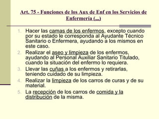Art. 75 - Funciones de los Aux de Enf en los Servicios de
Enfermería (,,,)
1. Hacer las camas de los enfermos, excepto cuando

2.
3.
4.
5.

por su estado le corresponda al Ayudante Técnico
Sanitario o Enfermera, ayudando a los mismos en
este caso.
Realizar el aseo y limpieza de los enfermos,
ayudando al Personal Auxiliar Sanitario Titulado,
cuando la situación del enfermo lo requiera.
Llevar las cuñas a los enfermos y retirarlas,
teniendo cuidado de su limpieza.
Realizar la limpieza de los carros de curas y de su
material.
La recepción de los carros de comida y la
distribución de la misma.

 